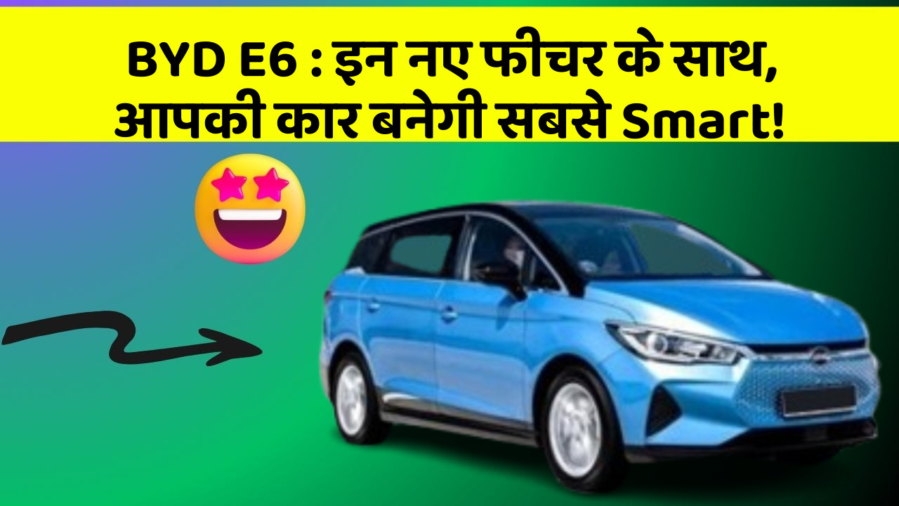 BYD E6: इन नए फीचर के साथ, आपकी कार बनेगी सबसे Smart!